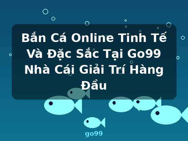 Bắn Cá Online Tinh Tế Và Đặc Sắc Tại Go99 Nhà Cái Giải Trí Hàng Đầu - go99