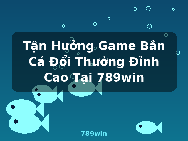 Tận Hưởng Game Bắn Cá Đổi Thưởng Đỉnh Cao Tại 789win - 789win