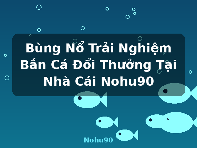 Bùng Nổ Trải Nghiệm Bắn Cá Đổi Thưởng Tại Nhà Cái Nohu90 - Nohu90