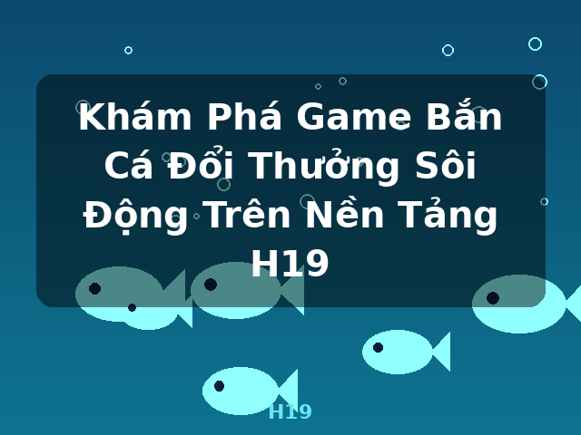 Khám Phá Game Bắn Cá Đổi Thưởng Sôi Động Trên Nền Tảng H19 - H19