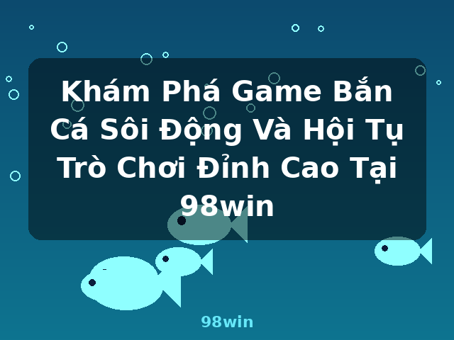 Khám Phá Game Bắn Cá Sôi Động Và Hội Tụ Trò Chơi Đỉnh Cao Tại 98win - 98win
