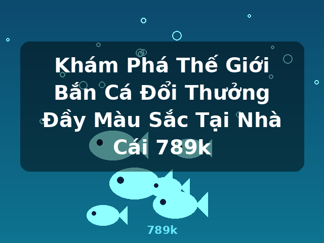 Khám Phá Thế Giới Bắn Cá Đổi Thưởng Đầy Màu Sắc Tại Nhà Cái 789k - 789k