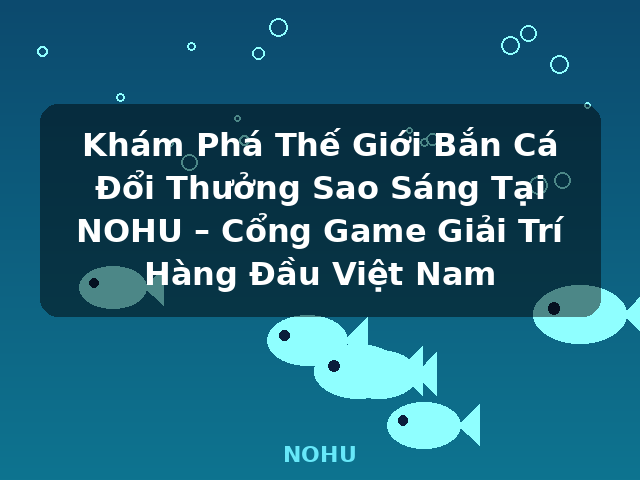 Khám Phá Thế Giới Bắn Cá Đổi Thưởng Sao Sáng Tại NOHU – Cổng Game Giải Trí Hàng Đầu Việt Nam - NOHU
