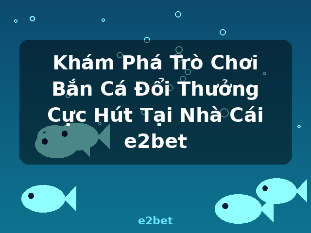 Khám Phá Trò Chơi Bắn Cá Đổi Thưởng Cực Hút Tại Nhà Cái e2bet - e2bet