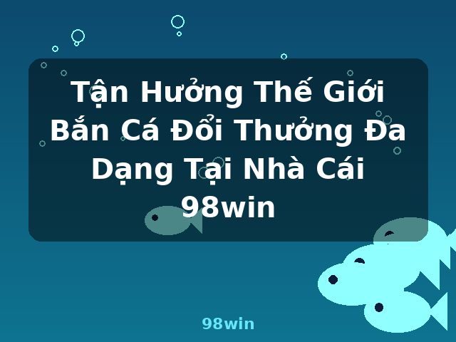 Tận Hưởng Thế Giới Bắn Cá Đổi Thưởng Đa Dạng Tại Nhà Cái 98win - 98win