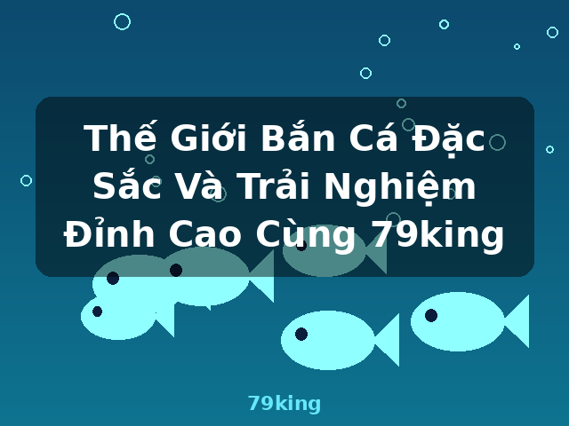 Thế Giới Bắn Cá Đặc Sắc Và Trải Nghiệm Đỉnh Cao Cùng 79king - 79king