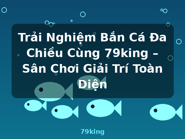 Trải Nghiệm Bắn Cá Đa Chiều Cùng 79king – Sân Chơi Giải Trí Toàn Diện - 79king
