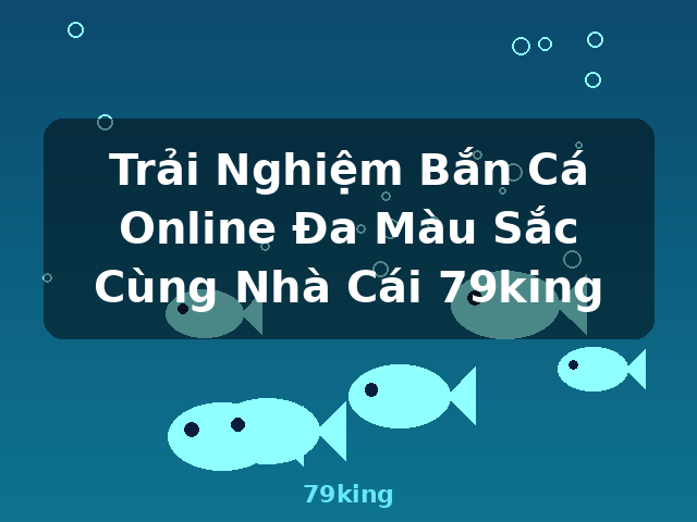 Trải Nghiệm Bắn Cá Online Đa Màu Sắc Cùng Nhà Cái 79king - 79king
