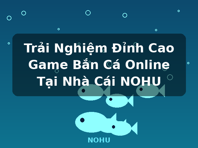Trải Nghiệm Đỉnh Cao Game Bắn Cá Online Tại Nhà Cái NOHU - NOHU